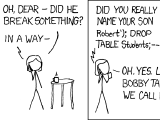 xkcd comic: [Mrs. Roberts receives a call from her son's school on her wireless phone. She is standing with a cup of hot coffee or tea (shown with a small line above the cup) facing a small round three-legged table to the right. The voice of the caller is indicated to come from the phone with a zigzag line.] Voice over the phone: Hi, This is your son's school. We're having some computer trouble. [In this frame-less panel Mrs. Roberts has put the cup down on the table turned facing out.] Mrs. Roberts: Oh, dear – did he break something? Voice over the phone: In a way – [Mrs. Roberts is now drinking from the cup again looking right. The table is not shown.] Voice over the phone: Did you really name your son Robert'); DROP TABLE Students;-- ? Mrs. Roberts: Oh, yes. Little Bobby Tables, we call him. [Mrs. Roberts holds the cup down.] Voice over the phone: Well, we've lost this year's student records. I hope you're happy. Mrs. Roberts: And I hope you've learned to sanitize your database inputs.